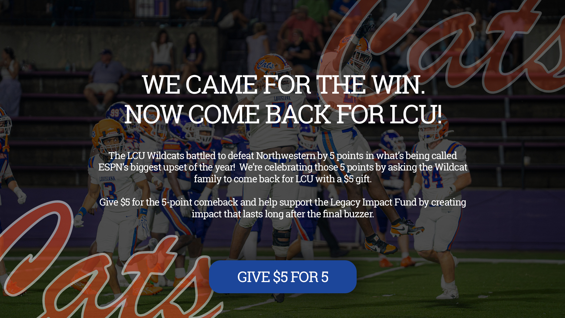 The LCU Wildcats battled to defeat Northwestern by 5 points in what’s being called ESPN’s biggest upset of the year! We’re celebrating those 5 points by asking the Wildcat family to come back for LCU with a $5 gift. Give $5 for the 5-point comeback and help support the Legacy Impact Fund by creating impact that lasts long after the final buzzer.