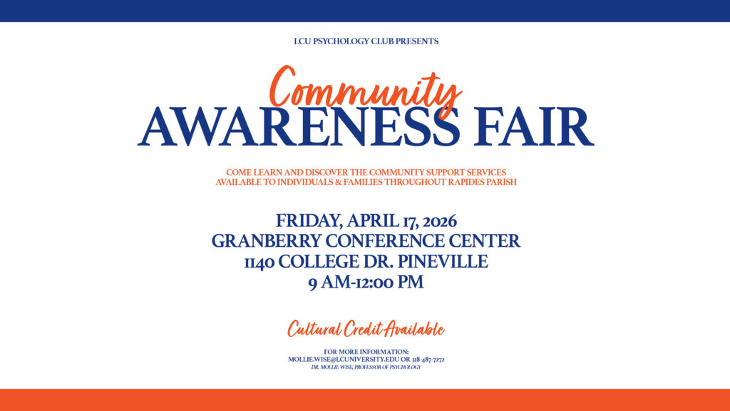 LCU PSYCHOLOGY CLUB PRESENTS Community Awareness FAIR COME LEARN AND DISCOVER THE COMMUNITY SUPPORT SERVICES AVAILABLE TO INDIVIDUALS & FAMILIES THROUGHOUT RAPIDES PARISH FRIDAY, APRIL 17, 2026 GRANBERRY CONFERENCE CENTER I140 COLLEGE DR. PINEVILLE 9 AM-12:00 PM Cultural Credit Available FOR MORE INFORMATION: MOLLIE.WISE@LCUNIVERSITY.EDU OR 318-487-7272 DR. MOLLIE WISE; PROFESSOR OF PSYCHOLOGY
